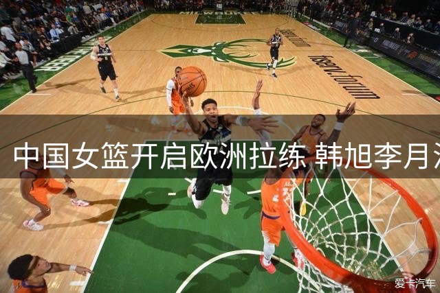 中国女篮开启欧洲拉练 韩旭李月汝或缺席多数热身赛