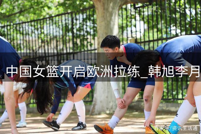 中国女篮开启欧洲拉练 韩旭李月汝或缺席多数热身赛