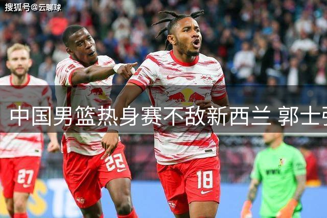 中国男篮热身赛不敌新西兰 郭士强揽责遭质疑 对手言论引热议