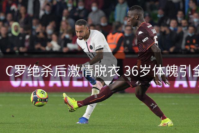 C罗绝杀后激情脱衣 36岁体魄引全场沸腾